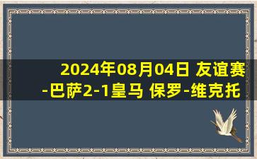 2024年08月04日 友谊赛-巴萨2-1皇马 保罗-维克托双响&2场3球 皇马热身赛两连败